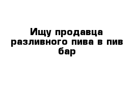 Ищу продавца разливного пива в пив-бар